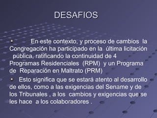 DESAFIOS

         En este contexto, y proceso de cambios la
Congregación ha participado en la última licitación
  pública, ratificando la continuidad de 4
Programas Residenciales (RPM) y un Programa
de Reparación en Maltrato (PRM)
    Esto significa que se estará atento al desarrollo
de ellos, como a las exigencias del Sename y de
los Tribunales , a los cambios y exigencias que se
les hace a los colaboradores .
 