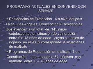 PROGRAMAS ACTUALES EN CONVENIO CON
             SENAME

  Residencias de Protección 4 a nivel del país
Talca , Los Angeles, Concepción 2 Residencias
Que atienden a un total de 145 niñas
  /adolescentes en situación de vulneración ,
  entre 0 a 18 años de edad .,cuyas causales de
  ingreso en el 98 % corresponde a situaciones
  de maltrato
  Programas de Reparación en maltrato 1 en
Constitución , que atiende a 51 niñas/os con
  maltrato entre 0 – 18 años de edad
 