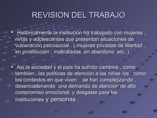 REVISION DEL TRABAJO

 Históricamente la institución ha trabajado con mujeres ,
niñas y adolescentes que presentan situaciones de
vulneración psicosocial . ( mujeres privadas de libertad ,
en prostitución , maltratadas ,en abandono ,etc. )

 Así la sociedad y el país ha sufrido cambios , como
también , las políticas de atención a las niñas /os , como
los contextos en que viven se han complejizando ,
desencadenando una demanda de atención de alto
compromiso emocional y desgaste para las
instituciones y personas .
 
