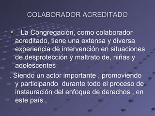 COLABORADOR ACREDITADO

    La Congregación, como colaborador
  acreditado, tiene una extensa y diversa
  experiencia de intervención en situaciones
  de desprotección y maltrato de, niñas y
  adolescentes
. Siendo un actor importante , promoviendo
  y participando durante todo el proceso de
  instauración del enfoque de derechos , en
  este país ,
 
