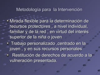 Metodología para la Intervención

Mirada flexible para la determinación de
recursos protectores , a nivel individual,
familiar y de la red , en virtud del interés
superior de la niña o joven
 Trabajo personalizado ,centrado en la
joven , y en sus recursos personales
  Restitución de derechos de acuerdo a la
vulneración presentada.
 