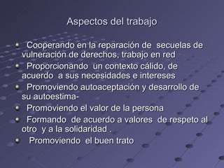 Aspectos del trabajo

 Cooperando en la reparación de secuelas de
vulneración de derechos, trabajo en red
 Proporcionando un contexto cálido, de
acuerdo a sus necesidades e intereses
 Promoviendo autoaceptación y desarrollo de
su autoestima-
 Promoviendo el valor de la persona
 Formando de acuerdo a valores de respeto al
otro y a la solidaridad .
  Promoviendo el buen trato
 