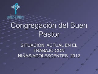 Congregación del Buen
       Pastor
   SITUACION ACTUAL EN EL
        TRABAJO CON
  NIÑAS/ADOLESCENTES 2012
 