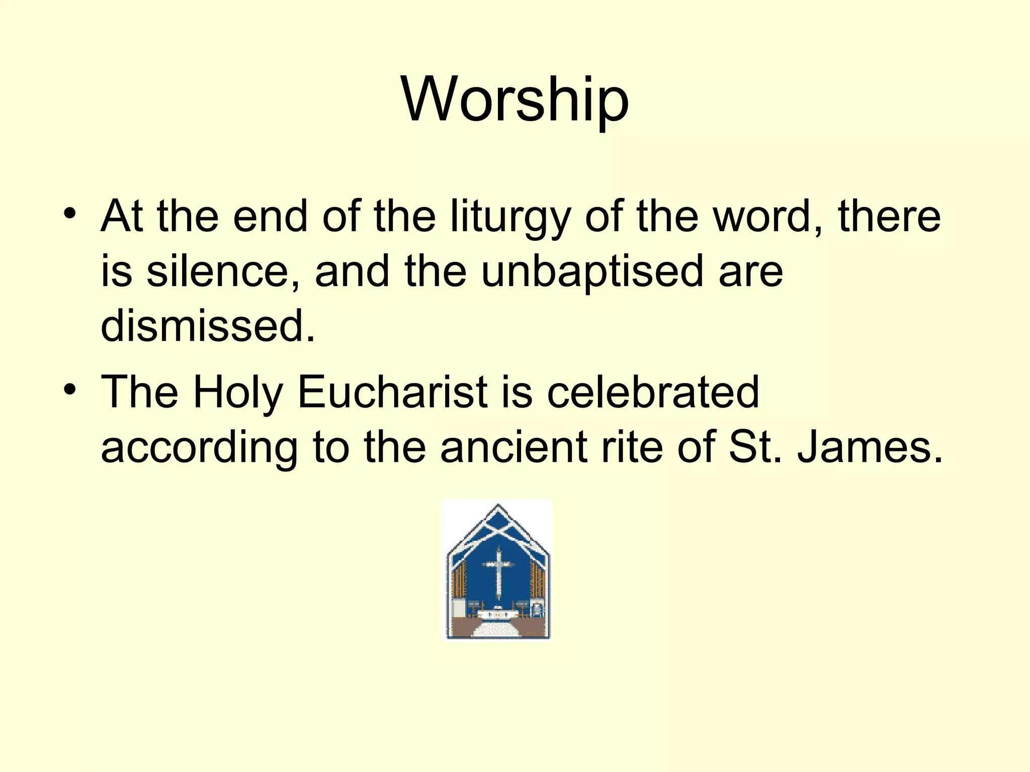 Worship At the end of the liturgy of the word, there is silence, and the unbaptised are dismissed.  The Holy Eucharist is celebrated according to the ancient rite of St. James. 