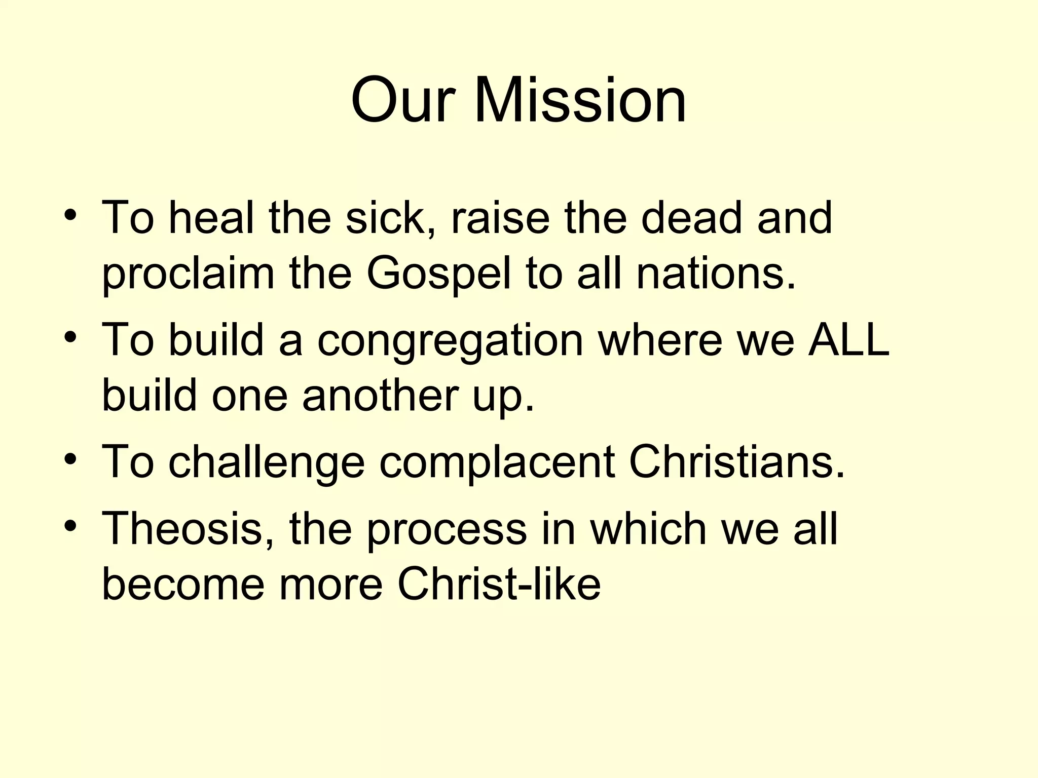 Our Mission To heal the sick, raise the dead and proclaim the Gospel to all nations. To build a congregation where we ALL build one another up.  To challenge complacent Christians. Theosis, the process in which we all become more Christ-like 