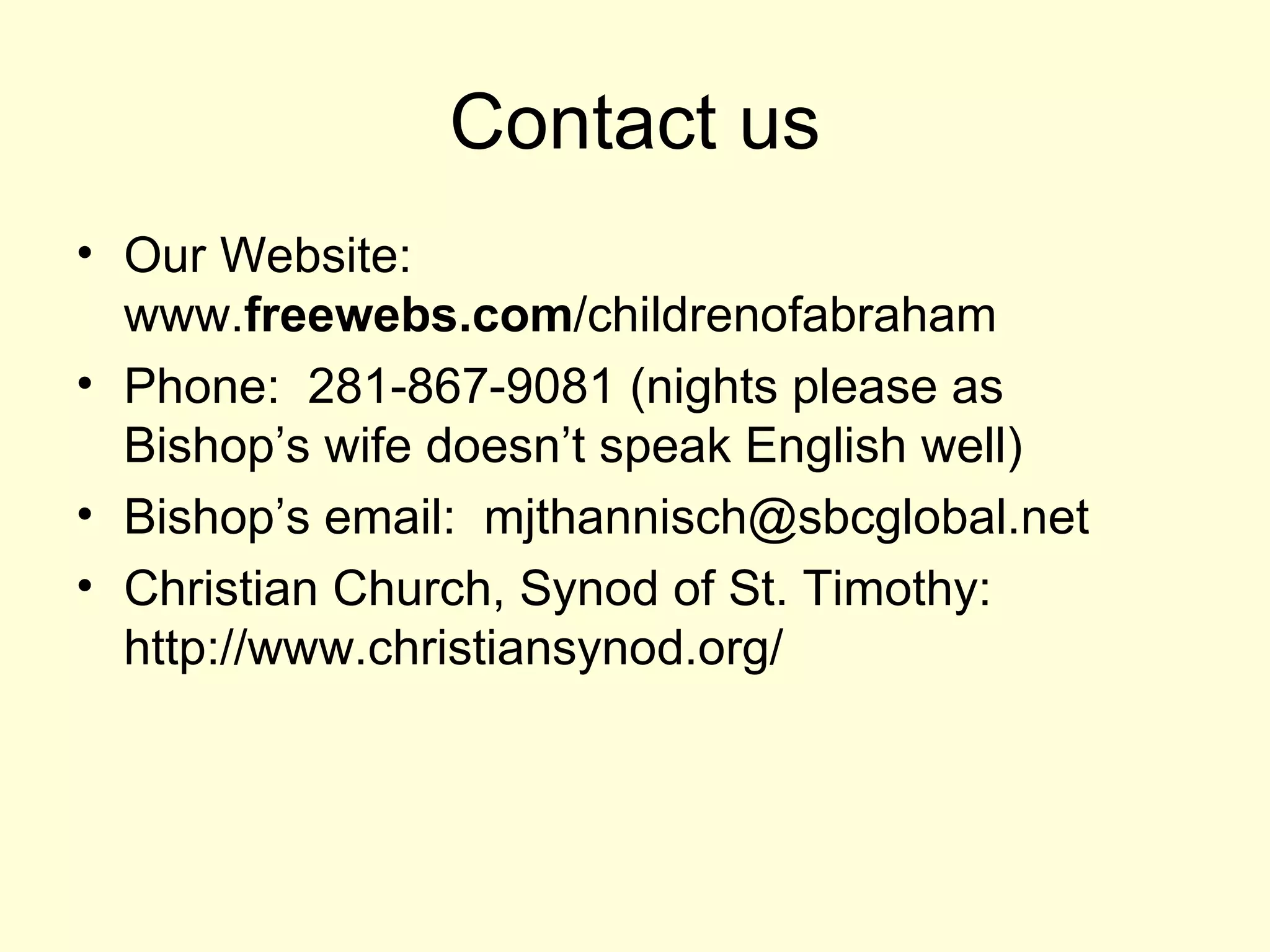 Contact us Our Website:  www. freewebs.com /childrenofabraham  Phone:  281-867-9081 (nights please as Bishop’s wife doesn’t speak English well) Bishop’s email:  mjthannisch@sbcglobal.net  Christian Church, Synod of St. Timothy: http://www.christiansynod.org/  
