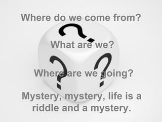 Where do we come from? What are we? Where are we going? Mystery, mystery, life is a riddle and a mystery. 