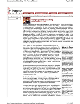 Congregational Coaching - On Purpose Ministry                                                           Page 1 of 3




                      Location >> Home : Articles & Links : Congregational Coaching                            Sunday
      Quick Search
               Go
                                       Congregational Coaching
                                       By Jane Creswell, CICC, CCMC

                       A pastor of a very large, beyond what we would call “mega-church,” had a mega problem.
                       congregation had grown exponentially and it seemed they all had a complaint or need that
                       immediate attention. The days flew by, filled only with an “earful” from every complainant a
                       for leading, guiding and ministering to this huge and newly commissioned flock. The congr
                       degenerated into near chaos. The pastor was at wits end. He needed help planning and st
                       meet the needs of his members and knew that soon he would be completely spent, with n
                       give. As if divinely sent, a congregational coach discerned the problem, offered both a com
                       and a learned opinion. Through the thoughtful questioning and inquiry of the coach, the pa
                       (he didn’t know why he hadn’t thought of it himself!) to solve his immediate problem and st
                       church. The coach helped the pastor develop a method to utilize the gifts given to his man
                       allowing him to provide a structure - an authority hierarchy of sorts - through which all thes
                       and complaints could be heard, filtered and ultimately solved. The result? The pastor dele
                       this work to those among the congregation who were uniquely gifted in administrative skills
                       himself up for effective leadership.

                       This is one of the best examples of congregational coaching on
                                                                                                What is Coac
                       record. You may remember the pastor. His name was Moses. His
                       “congregation” was probably the largest church ever assembled in         Not too many people o
                       one place – perhaps upwards of three million people who needed           corporate environment
                                                                                                coaching. Most think o
                       the attention of their leader in a very big way. The coach? He was a
                                                                                                attitude and activities o
                       wise man named Jethro, Moses’ father-in-law. You can read of this
                                                                                                coach are much in alig
                       account in Exodus 18. Jethro was not a trained coach, or even a          executive, corporate, o
                       pastor, yet his coaching skills are legendary. Within the Christian      well. However, the tool
                       coaching community, this story is a classic demonstration of the         different. The best and
                       foundational tenets of coaching itself. The New Testament accounts       definition of coaching is
                                                                                                coaching is a mutual c
                       of our Savior’s patient and compassionate mentoring and training of
                                                                                                follows a predictable pr
                       His disciples show us the Greatest Coach – Jesus. The Scriptures
                                                                                                to superior performanc
                       are filled with the essence of coaching.                                 sustained improvemen
                                                                                                relationships.” (Dennis
                       What is congregational coaching? We could pretty much relate the         “Coaching for Commitm
                       Moses and Jethro story here and leave it at that, but today’s church
                                                                                                BASIC COACHING SK
                       carries with it the advanced 21st century structure, personnel, goal
                                                                                                Observing, Listening, Q
                       setting, product delivery and return on investment issues common
                                                                                                Moving through the Ga
                       more to the mega-conglomerate in the corporate world, than to a          Challenging and
                       fledgling, wet-behind-the-ears desert community church formed            Endorsing/Encouraging
                       thousands of years ago.
                                                                                                There are many existin
                                                                                                define the coaching pro
                       What has found phenomenal success in the corporate environment
                                                                                                example of a model for
                       is just now making its way into the Christian congregational world. I
                                                                                                Moving through the Ga
                       have been privileged to see it in action. The Baptist State              “Coaching Conversatio
                       Convention of North Carolina (B.S.C.N.C.) has developed a unique         Drs. Lee Smith and Je
                       approach called Coaching for Congregational Leadership.                  (CoachWorks® Interna
                                                                                                utilized by Corporate C
                                                                                                training programs:
                       For many years, like most denominations, North Carolina Baptists
                       have devoted multi-million dollar budgets to the development of
                                                                                                1. Establish Focus
                       centralized programs designed to be used on a congregational level,      Where are you now, an
                       saving local churches the huge investment of staff and budget that       want to be? What is mi
                       would be required to generate these materials. However, in spite of      needs to be achieved?
                       this well-meaning and well-funded venture, overall, the results have     want to go?
                                                                                                2. Discover Possibilit
                       fallen well short of the potential envisioned. Why? Every church is
                                                                                                What is possible? Wha
                       different from the one next to it, with diverse memberships, different




http://onpurposeministry.com/congregational_coaching.asp                                                 2/27/2005