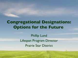 Congregational Designations: Options for the Future  Phillip Lund Lifespan Program Director Prairie Star District 