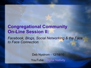 Congregational Community  On-Line Session II: Facebook,  Blogs ,  Social Networking  & the Face to Face Connection Deb Nystrom - 12/18/10 YouTube:  Digital Nativity 