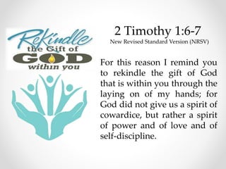 2 Timothy 1:6-7
New Revised Standard Version (NRSV)
For this reason I remind you
to rekindle the gift of God
that is within you through the
laying on of my hands; for
God did not give us a spirit of
cowardice, but rather a spirit
of power and of love and of
self-discipline.
 