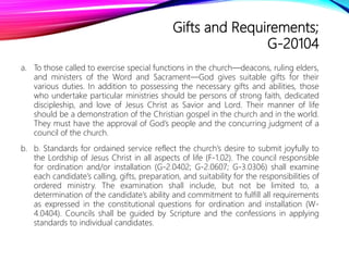 Gifts and Requirements;
G-20104
a. To those called to exercise special functions in the church—deacons, ruling elders,
and ministers of the Word and Sacrament—God gives suitable gifts for their
various duties. In addition to possessing the necessary gifts and abilities, those
who undertake particular ministries should be persons of strong faith, dedicated
discipleship, and love of Jesus Christ as Savior and Lord. Their manner of life
should be a demonstration of the Christian gospel in the church and in the world.
They must have the approval of God’s people and the concurring judgment of a
council of the church.
b. b. Standards for ordained service reflect the church’s desire to submit joyfully to
the Lordship of Jesus Christ in all aspects of life (F-1.02). The council responsible
for ordination and/or installation (G-2.0402; G-2.0607; G-3.0306) shall examine
each candidate’s calling, gifts, preparation, and suitability for the responsibilities of
ordered ministry. The examination shall include, but not be limited to, a
determination of the candidate’s ability and commitment to fulfill all requirements
as expressed in the constitutional questions for ordination and installation (W-
4.0404). Councils shall be guided by Scripture and the confessions in applying
standards to individual candidates.
 