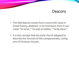 Deacons
• The title deacon comes from a word with roots in
Greek history, diakoneo. In its most basic from it can
mean “to serve,” “to wait on tables,” “to be slave.”
• It is this concept that the early church adopted to
describe the function of the compassionate, caring
arm of Christian mission.
 