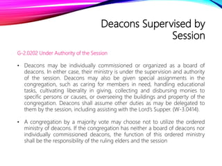 Deacons Supervised by
Session
G-2.0202 Under Authority of the Session
• Deacons may be individually commissioned or organized as a board of
deacons. In either case, their ministry is under the supervision and authority
of the session. Deacons may also be given special assignments in the
congregation, such as caring for members in need, handling educational
tasks, cultivating liberality in giving, collecting and disbursing monies to
specific persons or causes, or overseeing the buildings and property of the
congregation. Deacons shall assume other duties as may be delegated to
them by the session, including assisting with the Lord’s Supper. (W-3.0414).
• A congregation by a majority vote may choose not to utilize the ordered
ministry of deacons. If the congregation has neither a board of deacons nor
individually commissioned deacons, the function of this ordered ministry
shall be the responsibility of the ruling elders and the session
 