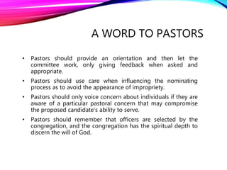 • Pastors should provide an orientation and then let the
committee work, only giving feedback when asked and
appropriate.
• Pastors should use care when influencing the nominating
process as to avoid the appearance of impropriety.
• Pastors should only voice concern about individuals if they are
aware of a particular pastoral concern that may compromise
the proposed candidate's ability to serve.
• Pastors should remember that officers are selected by the
congregation, and the congregation has the spiritual depth to
discern the will of God.
A WORD TO PASTORS
 