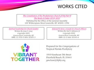 WORKS CITED
Spiritual Leadership for Church Leaders
Written By: Joan S. Gray
Copyright 2009
Geneva Press, Louisville, KY
ISBN-13: 978-0-664-50305-5
Selected To Serve, A Guide for Church Officers
Written By: Earl S. Johnson, Jr.
Copyright 2000
Geneva Press, Louisville, KY
ISBN-10: 0-664-50165-6
The Constitution of the Presbyterian Church (USA) Part II
The Book of Order 2019-2021
Published by the Office of the General Assembly
100 Witherspoon Street Louisville, KY 40202-1396
Prepared for the Congregations of
Tropical Florida Presbytery
1919 Southeast 5th Street
Deerfield Beach, FL 33441
gmclean@tfpby.org
 