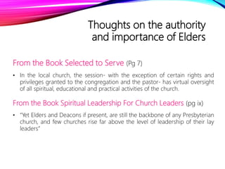 Thoughts on the authority
and importance of Elders
From the Book Selected to Serve (Pg 7)
• In the local church, the session- with the exception of certain rights and
privileges granted to the congregation and the pastor- has virtual oversight
of all spiritual, educational and practical activities of the church.
From the Book Spiritual Leadership For Church Leaders (pg ix)
• “Yet Elders and Deacons if present, are still the backbone of any Presbyterian
church, and few churches rise far above the level of leadership of their lay
leaders”
 