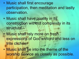 • Music shall first encourage
participation, then meditation and lastly
observation.
• Music shall have quality in its
construction without complexity in its
structure.
• Music shall rely more on fresh
expressions of God’s Word and less on
trite clichés.
• Music shall tie into the theme of the
worship service as closely as possible.
 