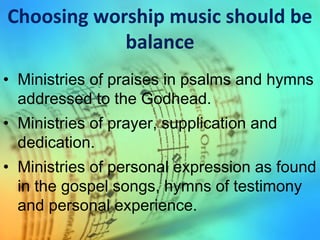 Choosing worship music should be
balance
• Ministries of praises in psalms and hymns
addressed to the Godhead.
• Ministries of prayer, supplication and
dedication.
• Ministries of personal expression as found
in the gospel songs, hymns of testimony
and personal experience.
 