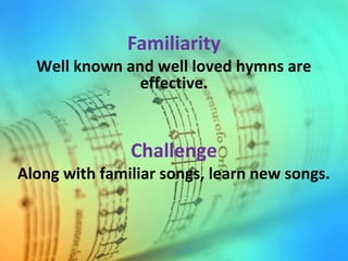Familiarity
Well known and well loved hymns are
effective.
Challenge
Along with familiar songs, learn new songs.
 