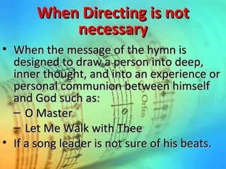 When Directing is notWhen Directing is not
necessarynecessary
• When the message of the hymn isWhen the message of the hymn is
designed to draw a person into deep,designed to draw a person into deep,
inner thought, and into an experience orinner thought, and into an experience or
personal communion between himselfpersonal communion between himself
and God such as:and God such as:
– O MasterO Master
– Let Me Walk with TheeLet Me Walk with Thee
• If a song leader is not sure of his beats.If a song leader is not sure of his beats.
 