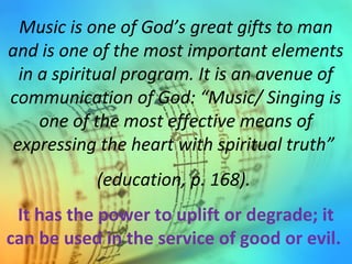 Music is one of God’s great gifts to man
and is one of the most important elements
in a spiritual program. It is an avenue of
communication of God: “Music/ Singing is
one of the most effective means of
expressing the heart with spiritual truth”
(education, p. 168).
It has the power to uplift or degrade; it
can be used in the service of good or evil.
 