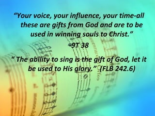 “Your voice, your influence, your time-all
these are gifts from God and are to be
used in winning souls to Christ.”
-9T 38
“ The ability to sing is the gift of God, let it
be used to His glory.” (FLB 242.6)
 