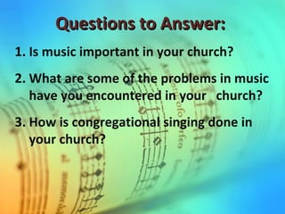 Questions to Answer:Questions to Answer:
1. Is music important in your church?
2. What are some of the problems in music
have you encountered in your church?
3. How is congregational singing done in
your church?
 