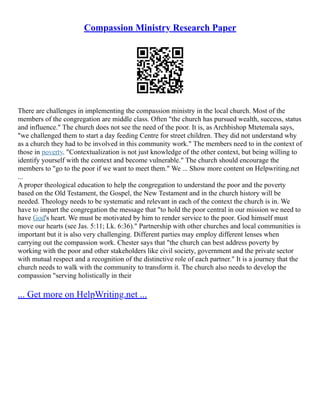 Compassion Ministry Research Paper
There are challenges in implementing the compassion ministry in the local church. Most of the
members of the congregation are middle class. Often "the church has pursued wealth, success, status
and influence." The church does not see the need of the poor. It is, as Archbishop Mtetemala says,
"we challenged them to start a day feeding Centre for street children. They did not understand why
as a church they had to be involved in this community work." The members need to in the context of
those in poverty. "Contextualization is not just knowledge of the other context, but being willing to
identify yourself with the context and become vulnerable." The church should encourage the
members to "go to the poor if we want to meet them." We ... Show more content on Helpwriting.net
...
A proper theological education to help the congregation to understand the poor and the poverty
based on the Old Testament, the Gospel, the New Testament and in the church history will be
needed. Theology needs to be systematic and relevant in each of the context the church is in. We
have to impart the congregation the message that "to hold the poor central in our mission we need to
have God's heart. We must be motivated by him to render service to the poor. God himself must
move our hearts (see Jas. 5:11; Lk. 6:36)." Partnership with other churches and local communities is
important but it is also very challenging. Different parties may employ different lenses when
carrying out the compassion work. Chester says that "the church can best address poverty by
working with the poor and other stakeholders like civil society, government and the private sector
with mutual respect and a recognition of the distinctive role of each partner." It is a journey that the
church needs to walk with the community to transform it. The church also needs to develop the
compassion "serving holistically in their
... Get more on HelpWriting.net ...
 