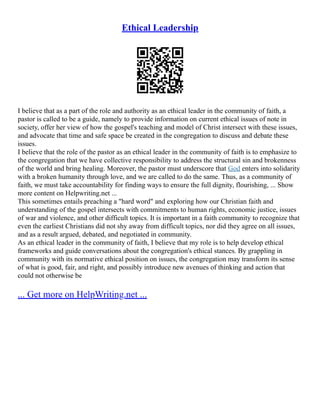 Ethical Leadership
I believe that as a part of the role and authority as an ethical leader in the community of faith, a
pastor is called to be a guide, namely to provide information on current ethical issues of note in
society, offer her view of how the gospel's teaching and model of Christ intersect with these issues,
and advocate that time and safe space be created in the congregation to discuss and debate these
issues.
I believe that the role of the pastor as an ethical leader in the community of faith is to emphasize to
the congregation that we have collective responsibility to address the structural sin and brokenness
of the world and bring healing. Moreover, the pastor must underscore that God enters into solidarity
with a broken humanity through love, and we are called to do the same. Thus, as a community of
faith, we must take accountability for finding ways to ensure the full dignity, flourishing, ... Show
more content on Helpwriting.net ...
This sometimes entails preaching a "hard word" and exploring how our Christian faith and
understanding of the gospel intersects with commitments to human rights, economic justice, issues
of war and violence, and other difficult topics. It is important in a faith community to recognize that
even the earliest Christians did not shy away from difficult topics, nor did they agree on all issues,
and as a result argued, debated, and negotiated in community.
As an ethical leader in the community of faith, I believe that my role is to help develop ethical
frameworks and guide conversations about the congregation's ethical stances. By grappling in
community with its normative ethical position on issues, the congregation may transform its sense
of what is good, fair, and right, and possibly introduce new avenues of thinking and action that
could not otherwise be
... Get more on HelpWriting.net ...
 
