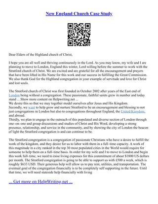 New England Church Case Study
Dear Elders of the Highland church of Christ,
I hope you are all well and thriving continuously in the Lord. As you may know, my wife and I are
planning to move to London, England this winter, Lord willing before the summer to work with the
Stratford church of Christ. We are excited and are grateful for all the encouragement and prayers
that have been lifted in His Name for this work and our success in fulfilling the Great Commission.
We also thank God for the Highland congregation in your example of servitude and love for Christ
and lost souls.
The Stratford church of Christ was first founded in October 2002 after years of the East end of
London being without a congregation. These passionate, faithful saints grew in number and today
stand ... Show more content on Helpwriting.net ...
We desire this so that we may together model ourselves after Jesus and His Kingdom.
Secondly, we want to help grow and nurture Stratford to be an encouragement and blessing to not
just congregations in London but also to congregations throughout England, the United Kingdom,
and abroad.
Thirdly, we plan to engage in the outreach of this populated and diverse section of London through
one–on–one and group discussions and studies of Christ and His Word, developing a strong
presence, relationship, and service in the community, and by showing the city of London the beacon
of light the Stratford congregation is and can continue to be.
The Stratford congregation is a congregation of passionate Christians who have a desire to fulfill the
work of the kingdom, and they desire for us to labor with them in a full–time capacity. A work of
this magnitude in a city ranked in the top 30 most populated cities in the World would require for
someone to help them on a full–time basis. In order for my wife and I to move to London and begin
this work full–time, we need to raise living expenses for this commitment of about $1800 US dollars
per month. The Stratford congregation is going to be able to support us with £500 a week, which is
roughly $633 USD. Their generous help will allow us to pay rent, utilities, and transportation. The
eventual goal of the congregation financially is to be completely self supporting in the future. Until
that time, we will need stateside help financially with living
... Get more on HelpWriting.net ...
 