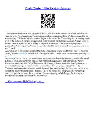 David Wesley's Five Healthy Patterns
The argument/thesis/main idea of the book David Wesley's main idea is a set of best practices, or
what he terms "healthy patterns," in congregational mission partnerships. Wesley observes that in
the emerging "third way" of missions that began at the end of the 20th century and is coming into its
own in the early 21st century is focusing on congregational partnerships. As such, Wesley seeks to
lay out "common patterns for healthy global partnerships observed in these congregational
partnerships." Consequently, Wesley presents five healthy patterns around which common mission
can flourish.
An evaluation of the sources used for the study The primary source used for this study is based on
Wesley's own observation and research of the partnership ... Show more content on Helpwriting.net
...
A pattern of reciprocity is a partnership that includes mutually reinforcing activities that allow each
partner to teach and learn from one another that avoids dependency and paternalism. Wesley
interacts with the work of Philip Thomas and his typology of communication moving from one–
direction relationships to transformative relationships. However, Wesley concludes with
Yoshikawa's dialogical relationship model that describes a synthesis of the donor and recipient into
something greater than the sum of its parts. This is the pinnacle of congregational partnerships
where reciprocity becomes the very nature of the relationship and challenges the approaches
traditionally taken by denominations and mission
... Get more on HelpWriting.net ...
 