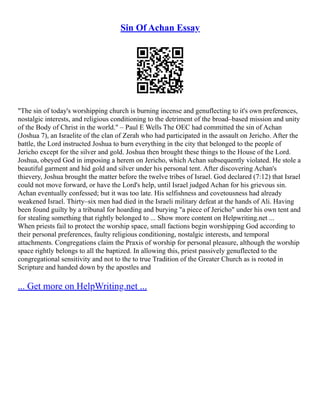 Sin Of Achan Essay
"The sin of today's worshipping church is burning incense and genuflecting to it's own preferences,
nostalgic interests, and religious conditioning to the detriment of the broad–based mission and unity
of the Body of Christ in the world." – Paul E Wells The OEC had committed the sin of Achan
(Joshua 7), an Israelite of the clan of Zerah who had participated in the assault on Jericho. After the
battle, the Lord instructed Joshua to burn everything in the city that belonged to the people of
Jericho except for the silver and gold. Joshua then brought these things to the House of the Lord.
Joshua, obeyed God in imposing a herem on Jericho, which Achan subsequently violated. He stole a
beautiful garment and hid gold and silver under his personal tent. After discovering Achan's
thievery, Joshua brought the matter before the twelve tribes of Israel. God declared (7:12) that Israel
could not move forward, or have the Lord's help, until Israel judged Achan for his grievous sin.
Achan eventually confessed; but it was too late. His selfishness and covetousness had already
weakened Israel. Thirty–six men had died in the Israeli military defeat at the hands of Ali. Having
been found guilty by a tribunal for hoarding and burying "a piece of Jericho" under his own tent and
for stealing something that rightly belonged to ... Show more content on Helpwriting.net ...
When priests fail to protect the worship space, small factions begin worshipping God according to
their personal preferences, faulty religious conditioning, nostalgic interests, and temporal
attachments. Congregations claim the Praxis of worship for personal pleasure, although the worship
space rightly belongs to all the baptized. In allowing this, priest passively genuflected to the
congregational sensitivity and not to the to true Tradition of the Greater Church as is rooted in
Scripture and handed down by the apostles and
... Get more on HelpWriting.net ...
 