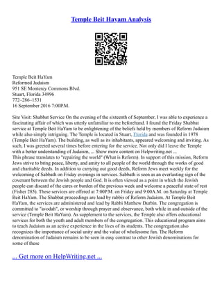 Temple Beit Hayam Analysis
Temple Beit HaYam
Reformed Judaism
951 SE Monterey Commons Blvd.
Stuart, Florida 34996
772–286–1531
16 September 2016 7:00P.M.
Site Visit: Shabbat Service On the evening of the sixteenth of September, I was able to experience a
fascinating affair of which was utterly unfamiliar to me beforehand. I found the Friday Shabbat
service at Temple Beit HaYam to be enlightening of the beliefs held by members of Reform Judaism
while also simply intriguing. The Temple is located in Stuart, Florida and was founded in 1978
(Temple Beit HaYam). The building, as well as its inhabitants, appeared welcoming and inviting. As
such, I was greeted several times before entering for the service. Not only did I leave the Temple
with a better understanding of Judaism, ... Show more content on Helpwriting.net ...
This phrase translates to "repairing the world" (What is Reform). In support of this mission, Reform
Jews strive to bring peace, liberty, and amity to all people of the world through the works of good
and charitable deeds. In addition to carrying out good deeds, Reform Jews meet weekly for the
welcoming of Sabbath on Friday evenings in services. Sabbath is seen as an everlasting sign of the
covenant between the Jewish people and God. It is often viewed as a point in which the Jewish
people can discard of the cares or burden of the previous week and welcome a peaceful state of rest
(Fisher 285). These services are offered at 7:00P.M. on Friday and 9:00A.M. on Saturday at Temple
Beit HaYam. The Shabbat proceedings are lead by rabbis of Reform Judaism. At Temple Beit
HaYam, the services are administered and lead by Rabbi Matthew Durbin. The congregation is
committed to "avodah", or worship through prayer and observance, both while in and outside of the
service (Temple Beit HaYam). As supplement to the services, the Temple also offers educational
services for both the youth and adult members of the congregation. This educational program aims
to teach Judaism as an active experience in the lives of its students. The congregation also
recognizes the importance of social unity and the value of wholesome fun. The Reform
denomination of Judaism remains to be seen in easy contrast to other Jewish denominations for
some of these
... Get more on HelpWriting.net ...
 