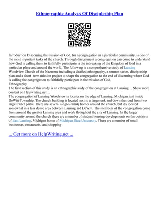 Ethnographic Analysis Of Discipleship Plan
Introduction Discerning the mission of God, for a congregation in a particular community, is one of
the most important tasks of the church. Through discernment a congregation can come to understand
how God is calling them to faithfully participate in the inbreaking of the Kingdom of God in a
particular place and around the world. The following is a comprehensive study of Lansing
Woodview Church of the Nazarene including a detailed ethnography, a sermon series, discipleship
plan and a short–term mission project to shape the congregation to the end of discerning where God
is calling the congregation to faithfully participate in the mission of God.
Ethnography
The first section of this study is an ethnographic study of the congregation at Lansing ... Show more
content on Helpwriting.net ...
The congregation of Lansing Woodview is located on the edge of Lansing, Michigan just inside
DeWitt Township. The church building is located next to a large park and down the road from two
large trailer parks. There are several single–family homes around the church, but it's located
somewhat in a less dense area between Lansing and DeWitt. The members of the congregation come
from around the greater Lansing area and work throughout the city of Lansing. In the larger
community around the church there are a number of student housing developments on the outskirts
of East Lansing, Michigan home of Michigan State University. There are a number of small
businesses, restaurants, and shopping
... Get more on HelpWriting.net ...
 