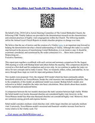 New Realities And Needs Of The Denomination Develop A...
On behalf of the, 2010 Call to Action Steering Committee of The United Methodist Church, the
following UMC Vitality Indexes are provided to the denomination research on the characteristics
and common practices of highly–vital congregations within the Church. The following models
utilize the Annual Local Church Reports to model churches progress or change over time.
We believe that the use of metrics and the creation of a Vitality Index is an important step forward in
helping the denomination develop a shared understanding of vitality. Although this index is a useful
step forward in the process of transforming United Methodism, it is an iterative step. It should be
examined, considered, and scrutinized by the wider connection it is ... Show more content on
Helpwriting.net ...
Executive Summary:
This report puts together a workbook with each version and summary comparison for the August
28th meeting or work with Bishop Schol and others before the meeting. This comparison should be
viewed as a first draft and for comparison and review only. As we continue to update the index we
strive for new concepts and to make it easier. Thus, we research, reflect, refine, and redefine. As we
move through these steps we wish for input and guidance from all.
Two models were proposed. First, the original 2010 model which has been continually edited,
henceforth referred to as TowersWatson, breaks the vital measures into standardized quartiles. Due
to the complexity of this model, an additional model was created. Bishop Schol's model, now
referred to as Schol, simplifies the index into basic calculations. More details about these models
will be explained and analyzed below.
A comparison between the two models showcases the stark variation between high vitality. Within
the Schol model over twenty thousand churches are considered highly vital; however, in the
TowerWatson model less than nine thousand churches are considered highly vital. Moreover, there
are variations among growth and expense factors.
Schol model considers medium–sized churches vital, while larger churches are typically medium
vital. Conversely, TowerWatson model's missional and financial variables increase from best to
worse relative to the vitality scale. For
... Get more on HelpWriting.net ...
 