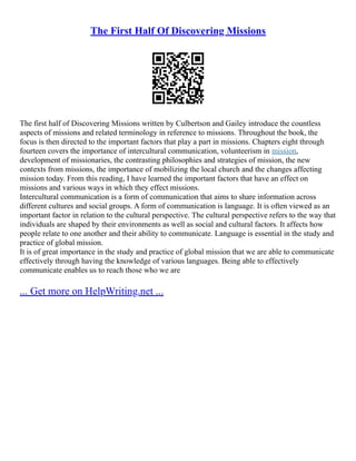 The First Half Of Discovering Missions
The first half of Discovering Missions written by Culbertson and Gailey introduce the countless
aspects of missions and related terminology in reference to missions. Throughout the book, the
focus is then directed to the important factors that play a part in missions. Chapters eight through
fourteen covers the importance of intercultural communication, volunteerism in mission,
development of missionaries, the contrasting philosophies and strategies of mission, the new
contexts from missions, the importance of mobilizing the local church and the changes affecting
mission today. From this reading, I have learned the important factors that have an effect on
missions and various ways in which they effect missions.
Intercultural communication is a form of communication that aims to share information across
different cultures and social groups. A form of communication is language. It is often viewed as an
important factor in relation to the cultural perspective. The cultural perspective refers to the way that
individuals are shaped by their environments as well as social and cultural factors. It affects how
people relate to one another and their ability to communicate. Language is essential in the study and
practice of global mission.
It is of great importance in the study and practice of global mission that we are able to communicate
effectively through having the knowledge of various languages. Being able to effectively
communicate enables us to reach those who we are
... Get more on HelpWriting.net ...
 