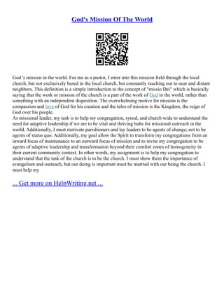 God's Mission Of The World
God 's mission in the world. For me as a pastor, I enter into this mission field through the local
church, but not exclusively based in the local church, but constantly reaching out to near and distant
neighbors. This definition is a simple introduction to the concept of "missio Dei" which is basically
saying that the work or mission of the church is a part of the work of God in the world, rather than
something with an independent disposition. The overwhelming motive for mission is the
compassion and love of God for his creation and the telos of mission is the Kingdom, the reign of
God over his people.
As missional leader, my task is to help my congregation, synod, and church wide to understand the
need for adaptive leadership if we are to be vital and thriving hubs for missional outreach in the
world. Additionally, I must motivate parishioners and lay leaders to be agents of change; not to be
agents of status quo. Additionally, my goal allow the Spirit to transform my congregations from an
inward focus of maintenance to an outward focus of mission and to invite my congregation to be
agents of adaptive leadership and transformation beyond their comfort zones of homogeneity in
their current community context. In other words, my assignment is to help my congregation to
understand that the task of the church is to be the church. I must show them the importance of
evangelism and outreach, but our doing is important must be married with our being the church. I
must help my
... Get more on HelpWriting.net ...
 