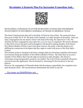 Developing A Strategic Plan For Increasing Evangelism And...
DEVELOPING A STRATEGIC PLAN FOR INCREASING EVANGELISM AND MISSION
INVOLVEMENT AT NEW BIRTH CATHEDRAL OF PRAISE IN SHERMAN, TEXAS
The Great Commission has been left to the Body of Christ by Jesus Christ. The instructions have
been given in Matt 28:19–20. The heart of this mandate is to make disciples of all nations. There are
many congregations but one church. Christ is the head of the body, the church (Col 1:18). The
churches and their congregations must share the gospel by way of evangelism. We must be obedient
so that Christ receives the glory and his Kingdom is advanced by making disciples of all nations.
New Birth Cathedral of Praise is part of his plan; however, the reality is that the church is not
fulfilling the commission to the degree that they ought or could in the power of the Holy Spirit. .
Context
This ministry project is designed to develop a strategic plan for increasing evangelism and mission
involvement among the members of New Birth Cathedral of Praise . My observation as an active
member of New Birth is that it has the right environment to make disciples. The church is
welcoming, loving and genuinely caring for one another. The word of God is preached with power,
conviction and clear application. The environment is welcoming for the lost person or the new
believer.
However, the congregation of 50 people thinks that the primary responsibility for evangelism rests
upon the pastor alone.. The current practice demonstrates this belief as only the
... Get more on HelpWriting.net ...
 