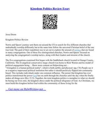 Kingdom Politics Review Essay
Jessa Doom
Kingdom Politics Review
Norris and Speers' journey sent them out around the US in search for five different churches that
undoubtedly worship differently but at the same time follow the universal Christian belief of the one
true God. The goal of their expedition was to set out to explore the amount of politics that are found
in many congregations. Out of these five distinguished churches, Norris and Speers' focused on
analyzing the congregation's worship tactics, along with their leaders and mission of the church.
The five congregations examined first began with the Saddleback church located in Orange County,
California. This Evangelical conservative mega–church was home to Rick Warren and his model of
political engagement being ... Show more content on Helpwriting.net ...
"A kingdom is a human political reality", which is both earthly and physical. (pg 176) People see it
as a negative impersonal political institution but rather it should positively flipped into community
based. This includes individuals under one common influence. The power that kingdom has over
politics transformed the power God has on earth through the churches until the day when He finally
makes all things new (Rev 21:5). Together, the term kingdom politics is metaphor to what we should
be basing our lives onto, the kingdom above under the political allegiance of God. As Christians, we
must build this kingdom before God within the community of those living for the
... Get more on HelpWriting.net ...
 