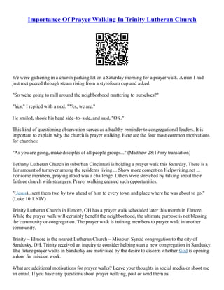 Importance Of Prayer Walking In Trinity Lutheran Church
We were gathering in a church parking lot on a Saturday morning for a prayer walk. A man I had
just met peered through steam rising from a styrofoam cup and asked:
"So we're going to mill around the neighborhood muttering to ourselves?"
"Yes," I replied with a nod. "Yes, we are."
He smiled, shook his head side–to–side, and said, "OK."
This kind of questioning observation serves as a healthy reminder to congregational leaders. It is
important to explain why the church is prayer walking. Here are the four most common motivations
for churches:
"As you are going, make disciples of all people groups..." (Matthew 28:19 my translation)
Bethany Lutheran Church in suburban Cincinnati is holding a prayer walk this Saturday. There is a
fair amount of turnover among the residents living ... Show more content on Helpwriting.net ...
For some members, praying aloud was a challenge. Others were stretched by talking about their
faith or church with strangers. Prayer walking created such opportunities.
"(Jesus)...sent them two by two ahead of him to every town and place where he was about to go."
(Luke 10:1 NIV)
Trinity Lutheran Church in Elmore, OH has a prayer walk scheduled later this month in Elmore.
While the prayer walk will certainly benefit the neighborhood, the ultimate purpose is not blessing
the community or congregation. The prayer walk is training members to prayer walk in another
community.
Trinity – Elmore is the nearest Lutheran Church – Missouri Synod congregation to the city of
Sandusky, OH. Trinity received an inquiry to consider helping start a new congregation in Sandusky.
The future prayer walks in Sandusky are motivated by the desire to discern whether God is opening
a door for mission work.
What are additional motivations for prayer walks? Leave your thoughts in social media or shoot me
an email. If you have any questions about prayer walking, post or send them as
 