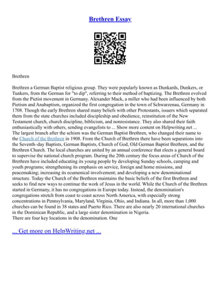 Brethren Essay
Brethren
Brethren a German Baptist religious group. They were popularly known as Dunkards, Dunkers, or
Tunkers, from the German for "to dip", referring to their method of baptizing. The Brethren evolved
from the Pietist movement in Germany. Alexander Mack, a miller who had been influenced by both
Pietism and Anabaptism, organized the first congregation in the town of Schwarzenau, Germany in
1708. Though the early Brethren shared many beliefs with other Protestants, issuers which separated
them from the state churches included discipleship and obedience, reinstitution of the New
Testament church, church discipline, biblicism, and nonresistance. They also shared their faith
enthusiastically with others, sending evangelists to ... Show more content on Helpwriting.net ...
The largest branch after the schism was the German Baptist Brethren, who changed their name to
the Church of the Brethren in 1908. From the Church of Brethren there have been separations into
the Seventh–day Baptists, German Baptists, Church of God, Old German Baptist Brethren, and the
Brethren Church. The local churches are united by an annual conference that elects a general board
to supervise the national church program. During the 20th century the focus areas of Church of the
Brethren have included educating its young people by developing Sunday schools, camping and
youth programs; strengthening its emphasis on service, foreign and home missions, and
peacemaking; increasing its ecumenical involvement; and developing a new denominational
structure. Today the Church of the Brethren maintains the basic beliefs of the first Brethren and
seeks to find new ways to continue the work of Jesus in the world. While the Church of the Brethren
started in Germany, it has no congregations in Europe today. Instead, the denomination's
congregations stretch from coast to coast across North America, with especially strong
concentrations in Pennsylvania, Maryland, Virginia, Ohio, and Indiana. In all, more than 1,000
churches can be found in 38 states and Puerto Rico. There are also nearly 20 international churches
in the Dominican Republic, and a large sister denomination in Nigeria.
There are four key locations in the denomination. One
... Get more on HelpWriting.net ...
 