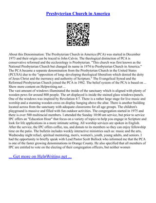 Presbyterian Church in America
About this Denomination: The Presbyterian Church in America (PCA) was started in December
1973 and their origin can be traced to John Calvin. The theological distinction of PCA is
conservative reformed and the ecclesiology is Presbyterian. "This church was first known as the
National Presbyterian Church but changed its name in 1974 to Presbyterian Church in America."
The PCA became a separate denomination from the Presbyterian Church in the United States
(PCUSA) due to the "opposition of long–developing theological liberalism which denied the deity
of Jesus Christ and the inerrancy and authority of Scripture." The Evangelical Synod and the
Reformed Presbyterian Church joined the PCA in 1982. The belief system of the PCA is based on ...
Show more content on Helpwriting.net ...
The vast amount of windows illuminated the inside of the sanctuary which is aligned with plenty of
wooden pews for around 800 people. The art displayed is inside the stained glass windows/panels.
One of the windows was inspired by Revelation 4:7. There is a rather large stage for live music and
worship and a stunning wooden cross on display hanging above the altar. There is another building
located across from the sanctuary with adequate classrooms for all age groups. The children's
playground is massive and filled with fun outdoor activities. The congregation started in 1975 and
there is over 500 multiracial members. I attended the Sunday 10:00 am service, but prior to service
IPC offers an "Education Hour" that focus on a variety of topics to help you engage in Scripture and
look for life applications in a more intimate setting. All worship services are spoken in English.
After the service, the IPC offers coffee, tea, and donuts to its members so they can enjoy fellowship
time on the patio. The bulletin includes weekly interactive ministries such as: music and the arts,
Wednesday night refuel, spiritual mentoring, men's, women's, youth, young adults, and seniors. I
had the opportunity to briefly speak with Lead Pastor Scott Bullock who informed me that the PCA
is one of the faster growing denominations in Orange County. He also specified that all members of
IPC are entitled to vote on the electing of their congregation officers, but neither women
... Get more on HelpWriting.net ...
 