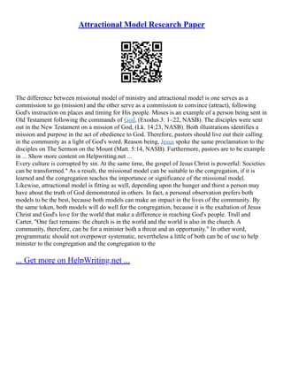 Attractional Model Research Paper
The difference between missional model of ministry and attractional model is one serves as a
commission to go (mission) and the other serve as a commission to convince (attract), following
God's instruction on places and timing for His people. Moses is an example of a person being sent in
Old Testament following the commands of God, (Exodus 3: 1–22, NASB). The disciples were sent
out in the New Testament on a mission of God, (Lk. 14:23, NASB). Both illustrations identifies a
mission and purpose in the act of obedience to God. Therefore, pastors should live out their calling
in the community as a light of God's word. Reason being, Jesus spoke the same proclamation to the
disciples on The Sermon on the Mount (Matt. 5:14, NASB). Furthermore, pastors are to be example
in ... Show more content on Helpwriting.net ...
Every culture is corrupted by sin. At the same time, the gospel of Jesus Christ is powerful: Societies
can be transformed." As a result, the missional model can be suitable to the congregation, if it is
learned and the congregation teaches the importance or significance of the missional model.
Likewise, attractional model is fitting as well, depending upon the hunger and thirst a person may
have about the truth of God demonstrated in others. In fact, a personal observation prefers both
models to be the best, because both models can make an impact in the lives of the community. By
the same token, both models will do well for the congregation, because it is the exaltation of Jesus
Christ and God's love for the world that make a difference in reaching God's people. Trull and
Carter, "One fact remains: the church is in the world and the world is also in the church. A
community, therefore, can be for a minister both a threat and an opportunity." In other word,
programmatic should not overpower systematic, nevertheless a little of both can be of use to help
minister to the congregation and the congregation to the
... Get more on HelpWriting.net ...
 