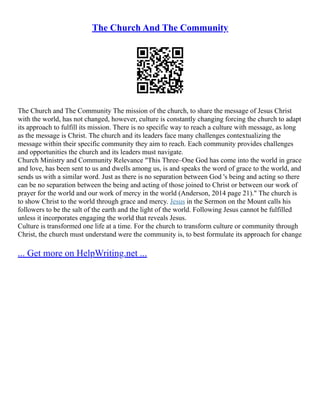 The Church And The Community
The Church and The Community The mission of the church, to share the message of Jesus Christ
with the world, has not changed, however, culture is constantly changing forcing the church to adapt
its approach to fulfill its mission. There is no specific way to reach a culture with message, as long
as the message is Christ. The church and its leaders face many challenges contextualizing the
message within their specific community they aim to reach. Each community provides challenges
and opportunities the church and its leaders must navigate.
Church Ministry and Community Relevance "This Three–One God has come into the world in grace
and love, has been sent to us and dwells among us, is and speaks the word of grace to the world, and
sends us with a similar word. Just as there is no separation between God 's being and acting so there
can be no separation between the being and acting of those joined to Christ or between our work of
prayer for the world and our work of mercy in the world (Anderson, 2014 page 21)." The church is
to show Christ to the world through grace and mercy. Jesus in the Sermon on the Mount calls his
followers to be the salt of the earth and the light of the world. Following Jesus cannot be fulfilled
unless it incorporates engaging the world that reveals Jesus.
Culture is transformed one life at a time. For the church to transform culture or community through
Christ, the church must understand were the community is, to best formulate its approach for change
... Get more on HelpWriting.net ...
 