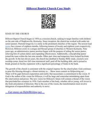 Hillcrest Baptist Church Case Study
STATE OF THE CHURCH
Hillcrest Baptist Church began in 1954 as a mission church, seeking to target families with children
on the east side of Hopkinsville, Kentucky. Since inception, the church has worked with under ten
senior pastors. Pastoral longevity is a rarity in the prominent churches of the region. The newest lead
pastor has a tenure of eighteen months, following tenures of twenty and eighteen years respectively.
However, Hillcrest exists in a unique and blessed group of churches in Western Kentucky. Nine
years ago, an administrative pastor position began with the purpose of aiding the senior pastor,
relieving him of certain duties and expanding effectiveness. Additionally, a discipleship pastor
joined the team within the last nine months. Other part–time and temporary hires helped facilitate
the growth. In the last eleven years, the church has doubled in Sunday Bible study, erected a new
worship center, hired two full–time ministerial staff, paid off the building debt, and is poised to
break ground on facility expansion with a significant percentage of funds in the bank.
The growth of the church is consistent with the original impetus for the church plant. God continues
to pour His blessing through a vibrant ministry to ... Show more content on Helpwriting.net ...
There will be gaps between expectation and reality that necessitates a commitment to the vision. If
God is the author of the vision for Hillcrest, it will be large and somewhat intimidating apart from
His intervention and power. The new vision for Hillcrest's future will contain a thread of the vision
that precluded her existence in 1954. Each member of the body, whether old or young, will invest in
the fresh articulation of direction. Due to the size of the vision, the transformation must involve
delegation of responsibilities and authority to move
... Get more on HelpWriting.net ...
 