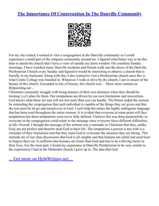 The Importance Of Congregation In The Danville Community
For my site visited, I wanted to visit a congregation in the Danville community so I could
experience a small part of the religious community around me. I figured what better way to do this
than to attend the church that I have a view of outside my dorm window. On countless Sunday
mornings, I have watched many Danville residents and friends walk into the doors of the Danville
Presbyterian Church every Sunday and figured it would be interesting to observe a church that is
literally in my backyard. Along with this, I also wanted to visit a Presbyterian church since this is
what Centre College was founded in. Whenever I walk or drive by the church, I am in amaze of the
beauty of this church. Grounded in lots of history, this church was ... Show more content on
Helpwriting.net ...
Christian's constantly struggle with being masters of their own destinies when they should be
trusting God's plan for them. Our temptations are driven by our own limitations and insecurities.
God knows what these are and will not test more than you can handle. The Pastor ended the sermon
by reminding the congregation that each individual is capable of the things they are given and that
the rest must be let go and turned over to God. I can't help but notice the highly ambiguous language
that has been used throughout the entire sermon. It is evident that everyone at some point will face
temptations but these temptations were never fully defined. I believe this was done purposefully so
everyone in the congregation could relate to the message since everyone faces different difficulties
in life. Overall, I thought the message of the sermon was a reminder to Christians that they, unlike
God, are not perfect and therefor need God in their life. The temptations a person is test with is a
reminder of their limitations and that they need God to overcome the situation they are facing. This
reminds me of our class discussions that God is all–mighty and that humans are sinful and need God
to forgive their sin. It reaffirms that humans are lesser than God and him to be a driving factor in
their lives. For the most part, I found my experience at Danville Presbyterian to be very similar to
the experiences I had in the Methodist church I grew up in. The idea that God
... Get more on HelpWriting.net ...
 