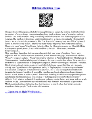 Religious Religion Essay
This past United States presidential election caught religious leaders by surprise. For the first time
the number of non–religious voters outnumbered any single religious bloc of voters in a national
election. This is the latest in a string of sobering reminders churches face a challenging new era in
America. The number of Americans identifying themselves as having no particular religious faith
(nones) has accelerated the past decade. The Pew Research Center reported one–fifth of registered
voters in America were "nones." There were more "nones" registered than protestant Christians.
There were more "nones" than Roman Catholics. How the Church in America got Blindsided Like
so many other parish pastors, I worked with elders to discern ... Show more content on
Helpwriting.net ...
Most were laser focused on their own members and their own brand of ministry. Others were
engrossed with the seeker–sensitive movement, which was marketing by Christians for Christians.
"Nones" were not seekers. Where Conservative Churches in America Stand Now Membership in
North American churches is being whittled down to the most committed members. These members
are faithful to a denomination or congregation or pastor. Outside of the largest "box store" churches,
I think congregational members are more unified in beliefs and values than they were a quarter
century ago. Opposition and disrespect from society is forging tighter bonds among members of
Confessional, Evangelical or Fundamentalist churches. The is also causing church members to
increasingly distrustof outsiders. It seems like churches are almost subconsciously erecting new
barriers to new people in order to protect themselves. Installing invisible security systems to protect
our churches has the unintended consequence of making participation in God's mission more
difficult. God's mission is about God sending and gathering. As the Father sent Jesus, so Jesus sends
us (John 20:21). Church leaders are hesitant to send their members into the teeth of persecution.
Members are not enthused about inviting their neighbor to church when their congregation is
suspicious of new people. The Remnant of Americans
... Get more on HelpWriting.net ...
 
