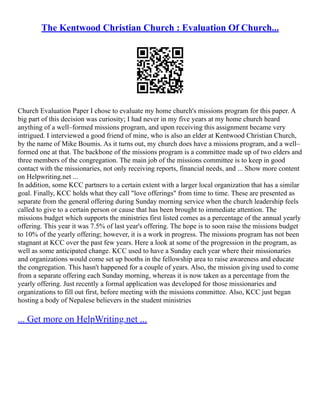 The Kentwood Christian Church : Evaluation Of Church...
Church Evaluation Paper I chose to evaluate my home church's missions program for this paper. A
big part of this decision was curiosity; I had never in my five years at my home church heard
anything of a well–formed missions program, and upon receiving this assignment became very
intrigued. I interviewed a good friend of mine, who is also an elder at Kentwood Christian Church,
by the name of Mike Boumis. As it turns out, my church does have a missions program, and a well–
formed one at that. The backbone of the missions program is a committee made up of two elders and
three members of the congregation. The main job of the missions committee is to keep in good
contact with the missionaries, not only receiving reports, financial needs, and ... Show more content
on Helpwriting.net ...
In addition, some KCC partners to a certain extent with a larger local organization that has a similar
goal. Finally, KCC holds what they call "love offerings" from time to time. These are presented as
separate from the general offering during Sunday morning service when the church leadership feels
called to give to a certain person or cause that has been brought to immediate attention. The
missions budget which supports the ministries first listed comes as a percentage of the annual yearly
offering. This year it was 7.5% of last year's offering. The hope is to soon raise the missions budget
to 10% of the yearly offering; however, it is a work in progress. The missions program has not been
stagnant at KCC over the past few years. Here a look at some of the progression in the program, as
well as some anticipated change. KCC used to have a Sunday each year where their missionaries
and organizations would come set up booths in the fellowship area to raise awareness and educate
the congregation. This hasn't happened for a couple of years. Also, the mission giving used to come
from a separate offering each Sunday morning, whereas it is now taken as a percentage from the
yearly offering. Just recently a formal application was developed for those missionaries and
organizations to fill out first, before meeting with the missions committee. Also, KCC just began
hosting a body of Nepalese believers in the student ministries
... Get more on HelpWriting.net ...
 