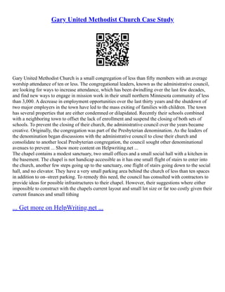 Gary United Methodist Church Case Study
Gary United Methodist Church is a small congregation of less than fifty members with an average
worship attendance of ten or less. The congregational leaders, known as the administrative council,
are looking for ways to increase attendance, which has been dwindling over the last few decades,
and find new ways to engage in mission work in their small northern Minnesota community of less
than 3,000. A decrease in employment opportunities over the last thirty years and the shutdown of
two major employers in the town have led to the mass exiting of families with children. The town
has several properties that are either condemned or dilapidated. Recently their schools combined
with a neighboring town to offset the lack of enrollment and suspend the closing of both sets of
schools. To prevent the closing of their church, the administrative council over the years became
creative. Originally, the congregation was part of the Presbyterian denomination. As the leaders of
the denomination began discussions with the administrative council to close their church and
consolidate to another local Presbyterian congregation, the council sought other denominational
avenues to prevent ... Show more content on Helpwriting.net ...
The chapel contains a modest sanctuary, two small offices and a small social hall with a kitchen in
the basement. The chapel is not handicap accessible as it has one small flight of stairs to enter into
the church, another few steps going up to the sanctuary, one flight of stairs going down to the social
hall, and no elevator. They have a very small parking area behind the church of less than ten spaces
in addition to on–street parking. To remedy this need, the council has consulted with contractors to
provide ideas for possible infrastructures to their chapel. However, their suggestions where either
impossible to construct with the chapels current layout and small lot size or far too costly given their
current finances and small tithing
... Get more on HelpWriting.net ...
 